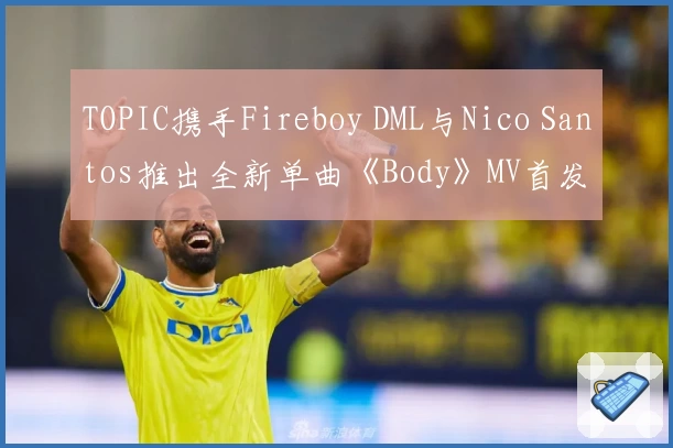 TOPIC携手Fireboy DML与Nico Santos推出全新单曲《Body》MV首发