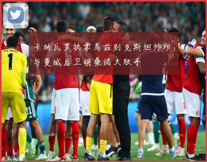 卡纳瓦罗执掌乌兹别克斯坦帅印，与曼城后卫胡桑诺夫联手