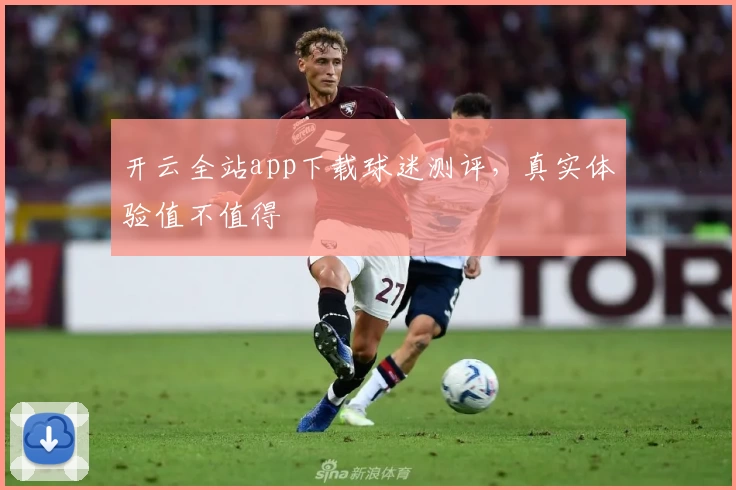 开云全站app下载球迷测评，真实体验值不值得