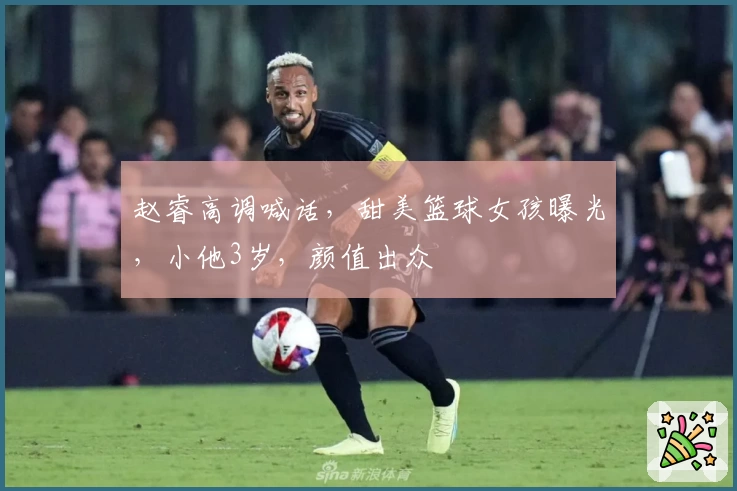 赵睿高调喊话,甜美篮球女孩曝光,小他3岁,颜值出众