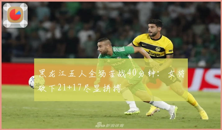 黑龙江五人全场苦战40分钟：女将砍下21+17尽显拼搏