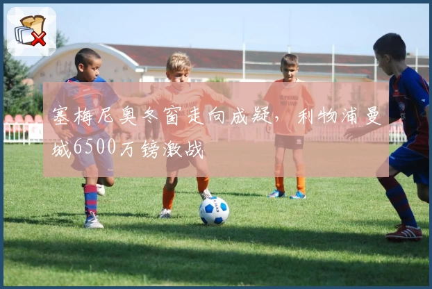 塞梅尼奥冬窗走向成疑，利物浦曼城6500万镑激战