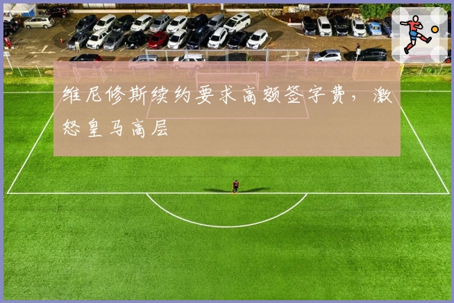 维尼修斯续约要求高额签字费,激怒皇马高层