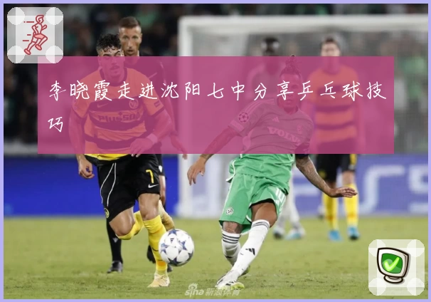 李晓霞走进沈阳七中分享乒乓球技巧