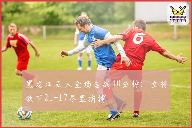 黑龙江五人全场苦战40分钟：女将砍下21+17尽显拼搏