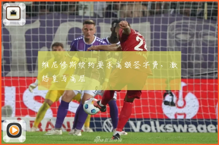 维尼修斯续约要求高额签字费,激怒皇马高层